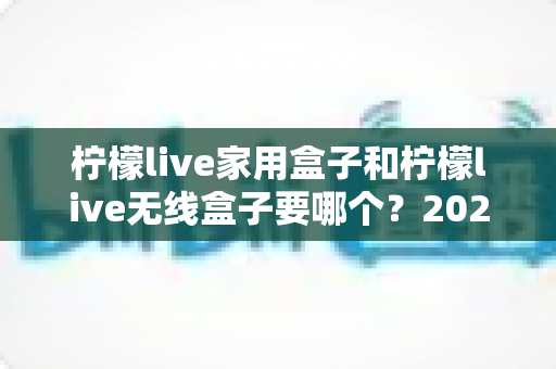 柠檬live家用盒子和柠檬live无线盒子要哪个？2025最全选购对比指南帮你一次看懂