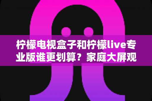柠檬电视盒子和柠檬live专业版谁更划算？家庭大屏观影选购全攻略