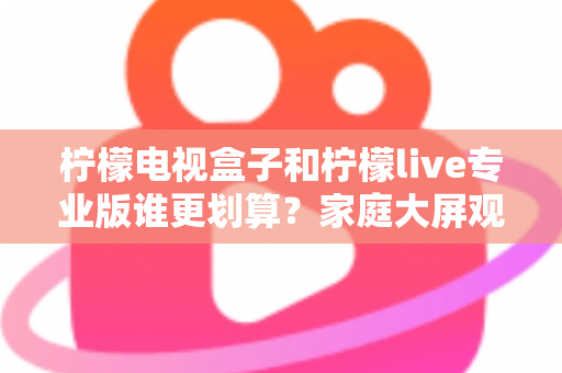 柠檬电视盒子和柠檬live专业版谁更划算？家庭大屏观影选购全攻略