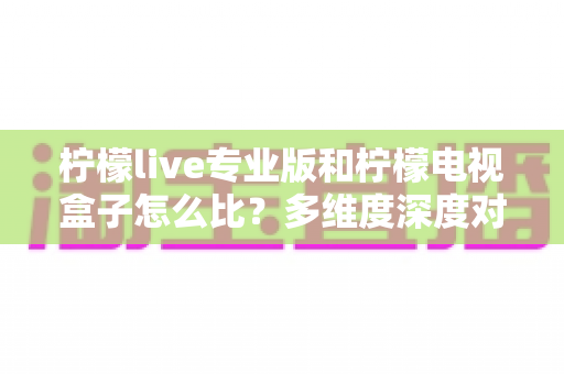 柠檬live专业版和柠檬电视盒子怎么比？多维度深度对比帮你选出最适合的观影方案
