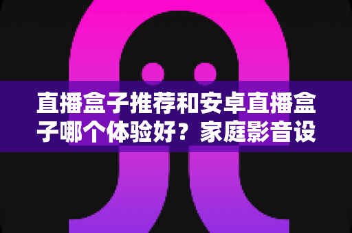 直播盒子推荐和安卓直播盒子哪个体验好？家庭影音设备选购全攻略深度解析