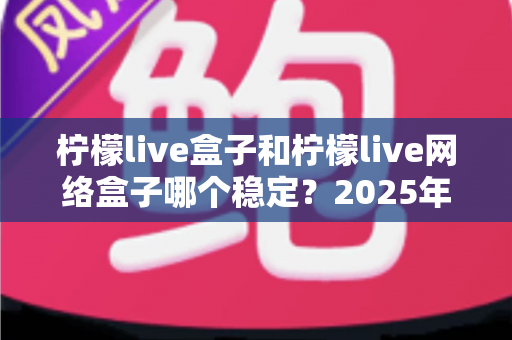 柠檬live盒子和柠檬live网络盒子哪个稳定？2025年深度对比评测与选购指南