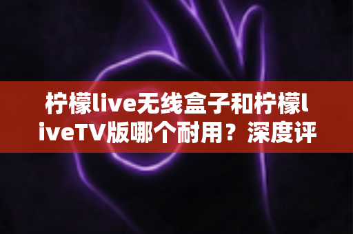柠檬live无线盒子和柠檬liveTV版哪个耐用？深度评测与选购避坑指南