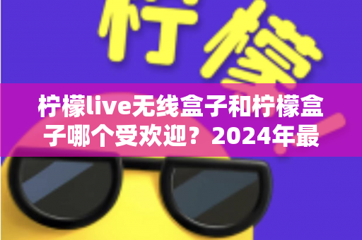 柠檬live无线盒子和柠檬盒子哪个受欢迎?2024年最新深度对比评测帮你选对电视盒子 柠檬live无线盒子和柠檬盒子哪个受欢迎?2024年最新深度对比评测帮你选对电视盒子