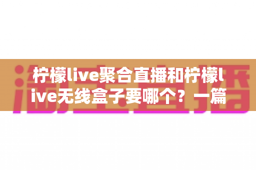 柠檬live聚合直播和柠檬live无线盒子要哪个？一篇看懂两者区别的选购指南