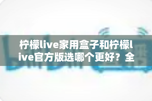 柠檬live家用盒子和柠檬live官方版选哪个更好？全方位对比评测与选购指南