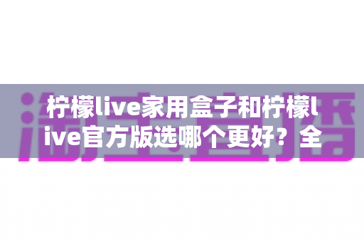 柠檬live家用盒子和柠檬live官方版选哪个更好？全方位对比评测与选购指南