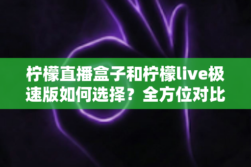 柠檬直播盒子和柠檬live极速版如何选择？全方位对比分析与实用选购指南