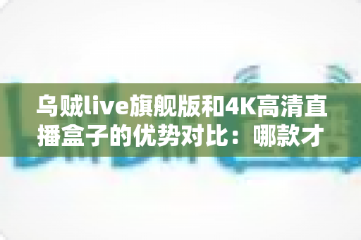乌贼live旗舰版和4K高清直播盒子的优势对比:哪款才是你的理想之选?一站式深度解析与选购指南 乌贼live旗舰版和4K高清直播盒子的优势对比:哪款才是你的理想之选?一站式深度解析与选购指南