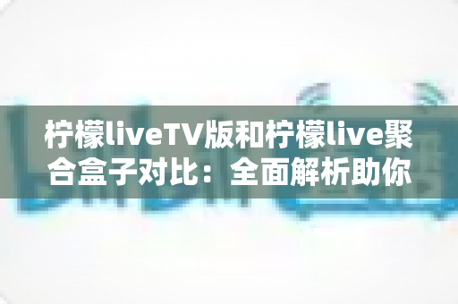 柠檬liveTV版和柠檬live聚合盒子对比：全面解析助你选出最适合的观影方案