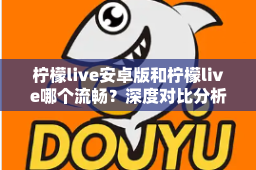 柠檬live安卓版和柠檬live哪个流畅？深度对比分析与实用选择指南