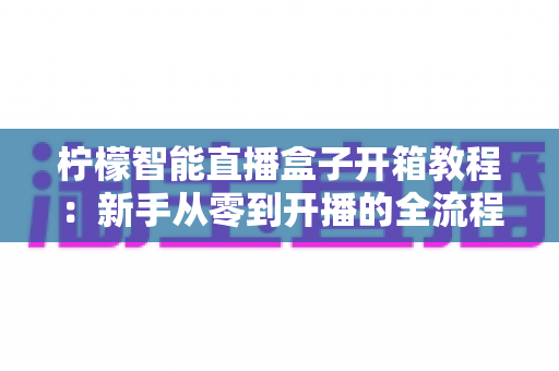 柠檬智能直播盒子开箱教程:新手从零到开播的全流程实测指南 柠檬智能直播盒子开箱教程:新手从零到开播的全流程实测指南