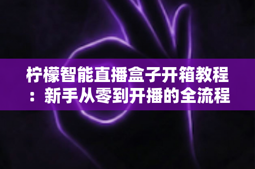 柠檬智能直播盒子开箱教程:新手从零到开播的全流程实测指南 柠檬智能直播盒子开箱教程:新手从零到开播的全流程实测指南
