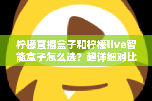 柠檬直播盒子和柠檬live智能盒子怎么选？超详细对比指南，帮你一次选对不踩坑