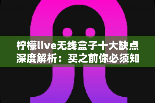 柠檬live无线盒子十大缺点深度解析：买之前你必须知道的真实短板与选购避坑指南