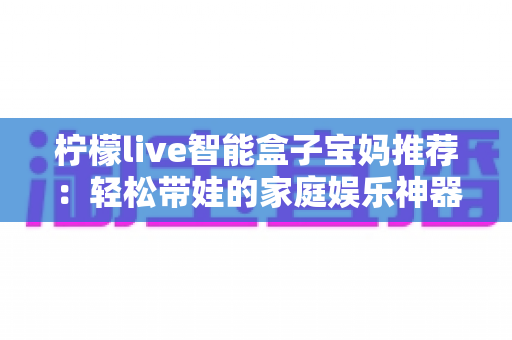 柠檬live智能盒子宝妈推荐:轻松带娃的家庭娱乐神器,早教影视一机搞定 柠檬live智能盒子宝妈推荐:轻松带娃的家庭娱乐神器,早教影视一机搞定