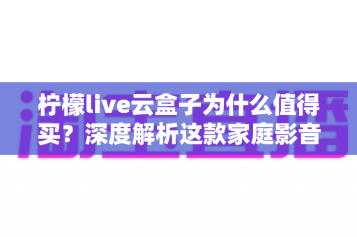 柠檬live云盒子为什么值得买？深度解析这款家庭影音神器的真实价值