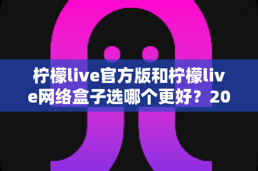柠檬live官方版和柠檬live网络盒子选哪个更好?2025年最全对比选购指南助你做出明智决定 柠檬live官方版和柠檬live网络盒子选哪个更好?2025年最全对比选购指南助你做出明智决定