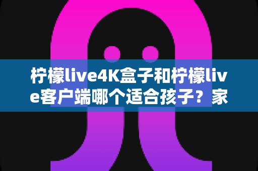 柠檬live4K盒子和柠檬live客户端哪个适合孩子?家长必备选购指南与深度对比 柠檬live4K盒子和柠檬live客户端哪个适合孩子?家长必备选购指南与深度对比