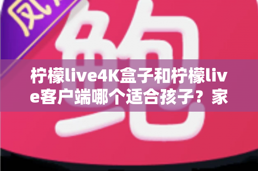 柠檬live4K盒子和柠檬live客户端哪个适合孩子?家长必备选购指南与深度对比 柠檬live4K盒子和柠檬live客户端哪个适合孩子?家长必备选购指南与深度对比