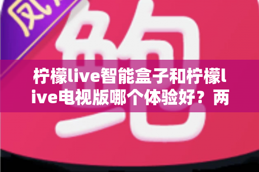 柠檬live智能盒子和柠檬live电视版哪个体验好?两大版本全方位对比评测与选购指南 柠檬live智能盒子和柠檬live电视版哪个体验好?两大版本全方位对比评测与选购指南
