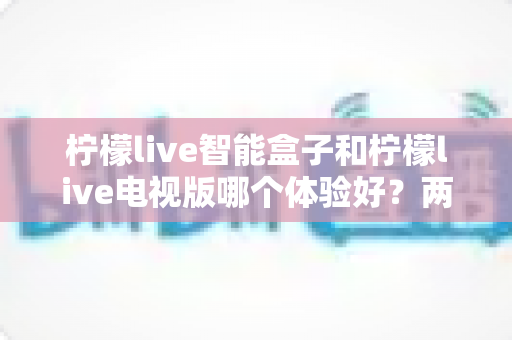 柠檬live智能盒子和柠檬live电视版哪个体验好?两大版本全方位对比评测与选购指南 柠檬live智能盒子和柠檬live电视版哪个体验好?两大版本全方位对比评测与选购指南