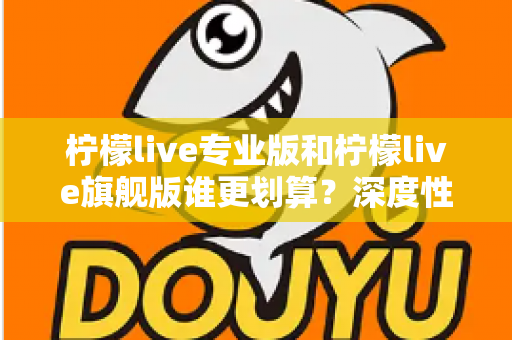 柠檬live专业版和柠檬live旗舰版谁更划算？深度性价比对比帮你一次选对