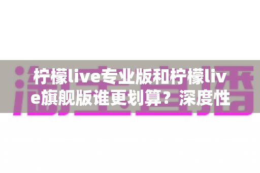 柠檬live专业版和柠檬live旗舰版谁更划算？深度性价比对比帮你一次选对