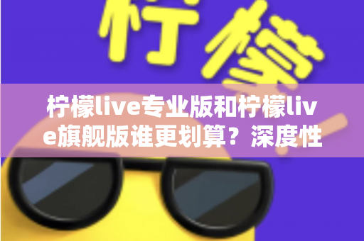 柠檬live专业版和柠檬live旗舰版谁更划算？深度性价比对比帮你一次选对