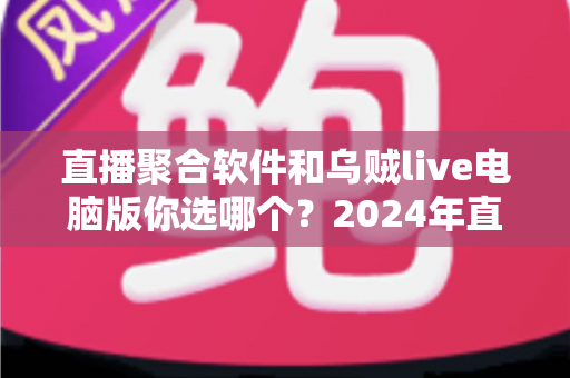 直播聚合软件和乌贼live电脑版你选哪个？2024年直播工具深度对比评测与选购指南