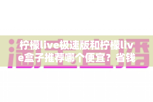 柠檬live极速版和柠檬live盒子推荐哪个便宜?省钱选购全攻略与深度对比解析 柠檬live极速版和柠檬live盒子推荐哪个便宜?省钱选购全攻略与深度对比解析