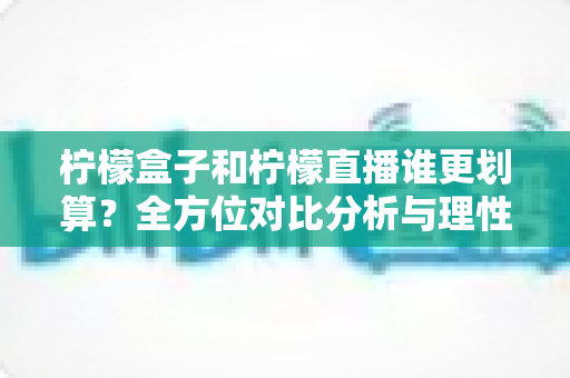 柠檬盒子和柠檬直播谁更划算?全方位对比分析与理性消费省钱指南 柠檬盒子和柠檬直播谁更划算?全方位对比分析与理性消费省钱指南