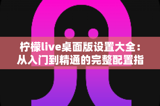 柠檬live桌面版设置大全：从入门到精通的完整配置指南