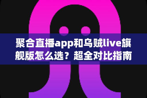 聚合直播app和乌贼live旗舰版怎么选？超全对比指南帮你避开选型误区