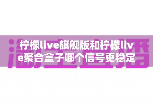 柠檬live旗舰版和柠檬live聚合盒子哪个信号更稳定？全面对比评测帮你找到答案