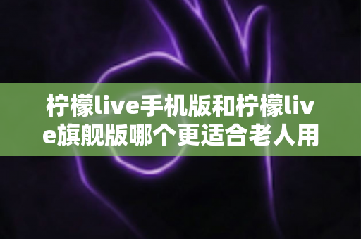 柠檬live手机版和柠檬live旗舰版哪个更适合老人用?一文看懂两大版本的养老选择指南 柠檬live手机版和柠檬live旗舰版哪个更适合老人用?一文看懂两大版本的养老选择指南