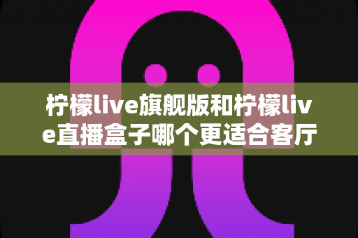 柠檬live旗舰版和柠檬live直播盒子哪个更适合客厅?深度对比帮你一次选对 柠檬live旗舰版和柠檬live直播盒子哪个更适合客厅?深度对比帮你一次选对