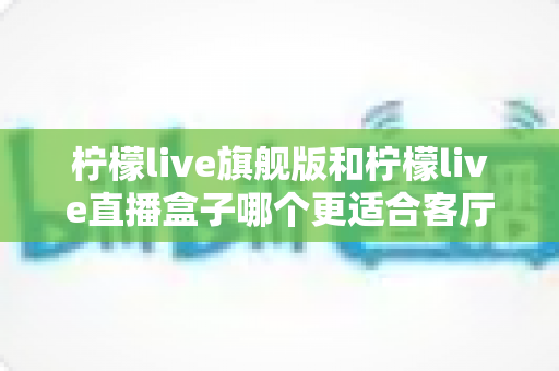 柠檬live旗舰版和柠檬live直播盒子哪个更适合客厅？深度对比帮你一次选对