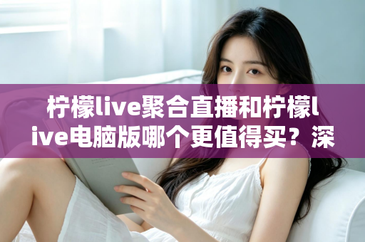 柠檬live聚合直播和柠檬live电脑版哪个更值得买？深度评测与选购指南全解析