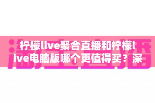 柠檬live聚合直播和柠檬live电脑版哪个更值得买？深度评测与选购指南全解析