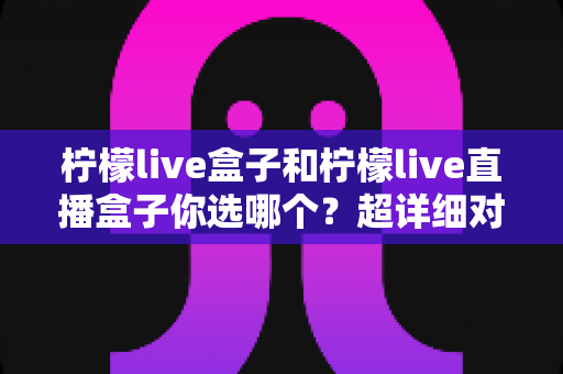 柠檬live盒子和柠檬live直播盒子你选哪个?超详细对比测评与避坑选购指南一文讲透 柠檬live盒子和柠檬live直播盒子你选哪个?超详细对比测评与避坑选购指南一文讲透
