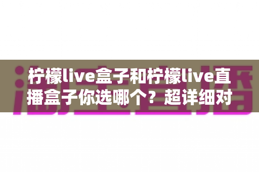 柠檬live盒子和柠檬live直播盒子你选哪个?超详细对比测评与避坑选购指南一文讲透 柠檬live盒子和柠檬live直播盒子你选哪个?超详细对比测评与避坑选购指南一文讲透