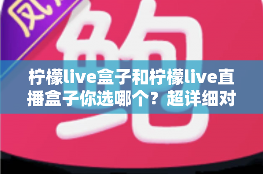 柠檬live盒子和柠檬live直播盒子你选哪个?超详细对比测评与避坑选购指南一文讲透 柠檬live盒子和柠檬live直播盒子你选哪个?超详细对比测评与避坑选购指南一文讲透