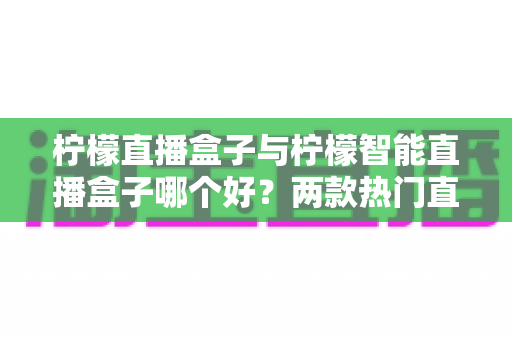 柠檬直播盒子与柠檬智能直播盒子哪个好?两款热门直播设备深度对比与选购全攻略 柠檬直播盒子与柠檬智能直播盒子哪个好?两款热门直播设备深度对比与选购全攻略