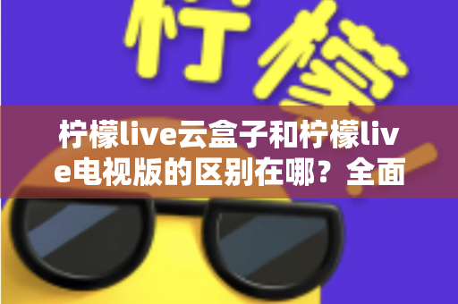 柠檬live云盒子和柠檬live电视版的区别在哪?全面解析两大版本差异,帮你选对更适合的观看方式 柠檬live云盒子和柠檬live电视版的区别在哪?全面解析两大版本差异,帮你选对更适合的观看方式