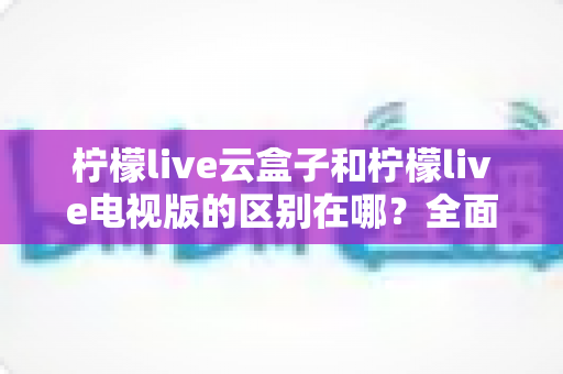 柠檬live云盒子和柠檬live电视版的区别在哪？全面解析两大版本差异，帮你选对更适合的观看方式