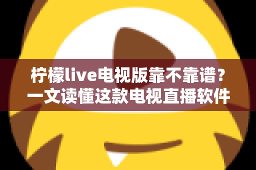 柠檬live电视版靠不靠谱？一文读懂这款电视直播软件的真实表现、优缺点与使用建议