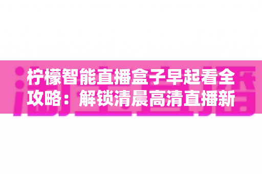 柠檬智能直播盒子早起看全攻略：解锁清晨高清直播新体验，让每一天从精彩开始