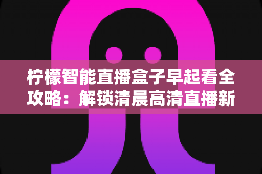 柠檬智能直播盒子早起看全攻略：解锁清晨高清直播新体验，让每一天从精彩开始