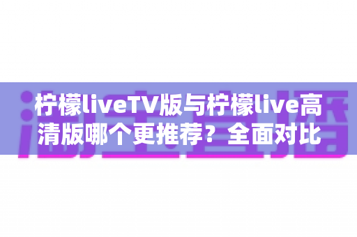 柠檬liveTV版与柠檬live高清版哪个更推荐?全面对比分析助你轻松选对版本 柠檬liveTV版与柠檬live高清版哪个更推荐?全面对比分析助你轻松选对版本